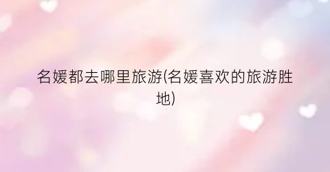 名媛都去哪里旅游(名媛喜欢的旅游胜地)