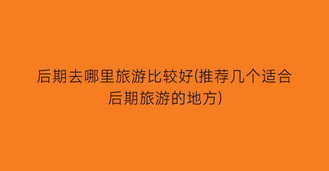 后期去哪里旅游比较好(推荐几个适合后期旅游的地方)