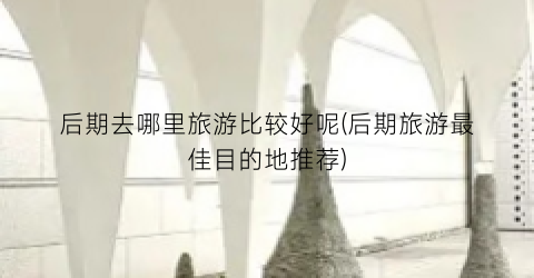 后期去哪里旅游比较好呢(后期旅游最佳目的地推荐)