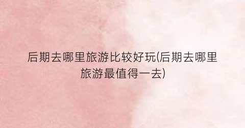 后期去哪里旅游比较好玩(后期去哪里旅游最值得一去)