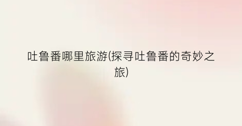 吐鲁番哪里旅游(探寻吐鲁番的奇妙之旅)