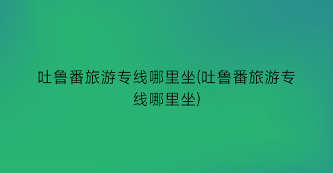 吐鲁番旅游专线哪里坐(吐鲁番旅游专线哪里坐)
