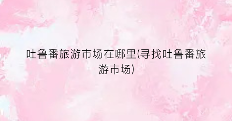 吐鲁番旅游市场在哪里(寻找吐鲁番旅游市场)