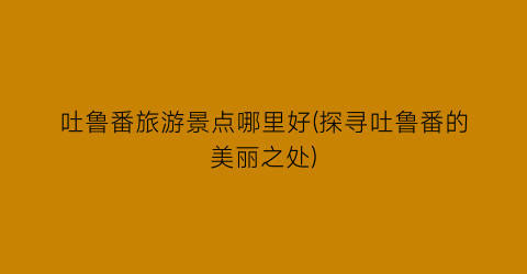 吐鲁番旅游景点哪里好(探寻吐鲁番的美丽之处)