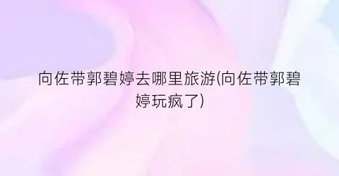 向佐带郭碧婷去哪里旅游(向佐带郭碧婷玩疯了)