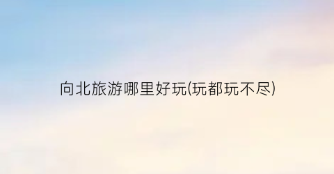 向北旅游哪里好玩(玩都玩不尽)