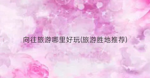 向往旅游哪里好玩(旅游胜地推荐)