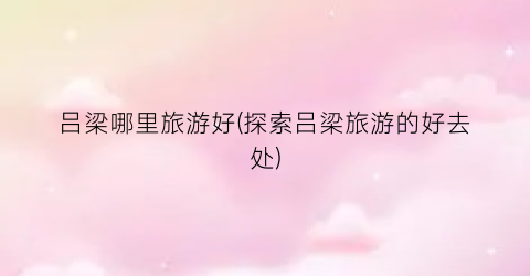 吕梁哪里旅游好(探索吕梁旅游的好去处)