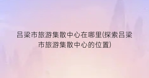 吕梁市旅游集散中心在哪里(探索吕梁市旅游集散中心的位置)