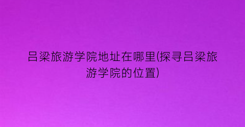吕梁旅游学院地址在哪里(探寻吕梁旅游学院的位置)
