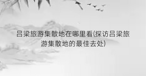 吕梁旅游集散地在哪里看(探访吕梁旅游集散地的最佳去处)