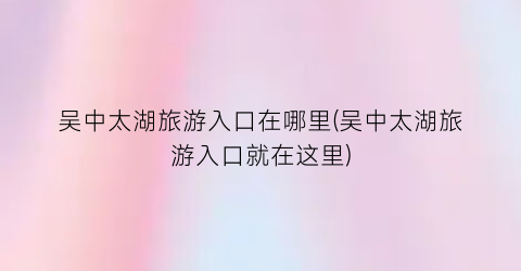 吴中太湖旅游入口在哪里(吴中太湖旅游入口就在这里)