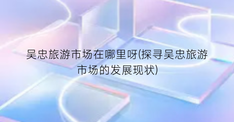吴忠旅游市场在哪里呀(探寻吴忠旅游市场的发展现状)