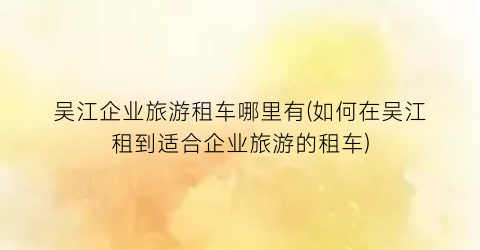 吴江企业旅游租车哪里有(如何在吴江租到适合企业旅游的租车)