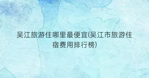 吴江旅游住哪里最便宜(吴江市旅游住宿费用排行榜)