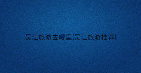 吴江旅游去哪里(吴江旅游推荐)