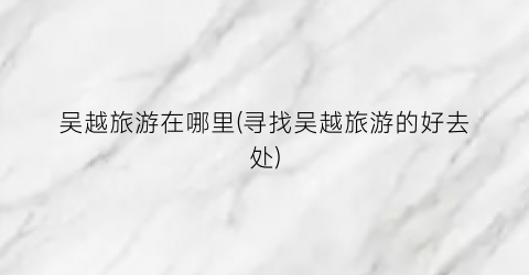 吴越旅游在哪里(寻找吴越旅游的好去处)
