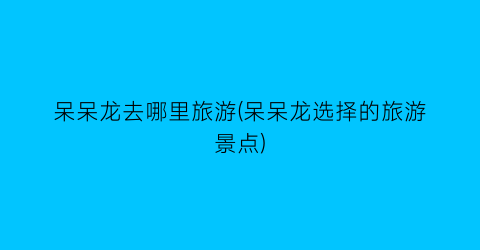 呆呆龙去哪里旅游(呆呆龙选择的旅游景点)