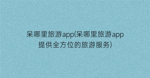 呆哪里旅游app(呆哪里旅游app提供全方位的旅游服务)