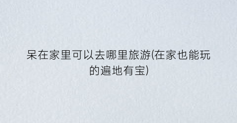 呆在家里可以去哪里旅游(在家也能玩的遍地有宝)