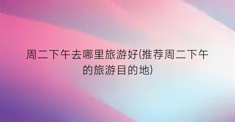 周二下午去哪里旅游好(推荐周二下午的旅游目的地)