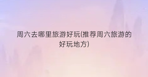 周六去哪里旅游好玩(推荐周六旅游的好玩地方)