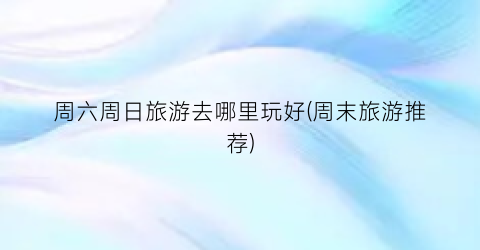 周六周日旅游去哪里玩好(周末旅游推荐)
