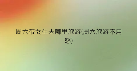周六带女生去哪里旅游(周六旅游不用愁)