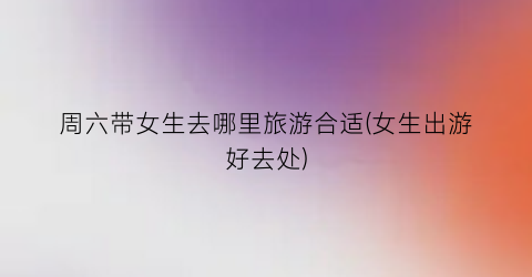 周六带女生去哪里旅游合适(女生出游好去处)