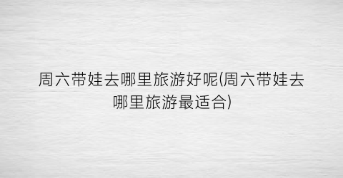周六带娃去哪里旅游好呢(周六带娃去哪里旅游最适合)