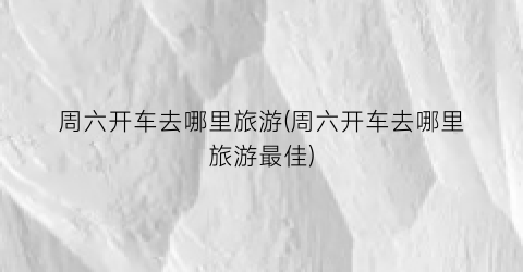 周六开车去哪里旅游(周六开车去哪里旅游最佳)