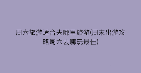 周六旅游适合去哪里旅游(周末出游攻略周六去哪玩最佳)