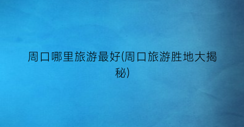 周口哪里旅游最好(周口旅游胜地大揭秘)
