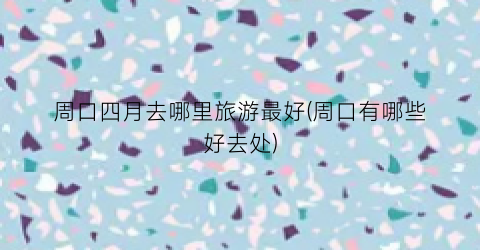 周口四月去哪里旅游最好(周口有哪些好去处)