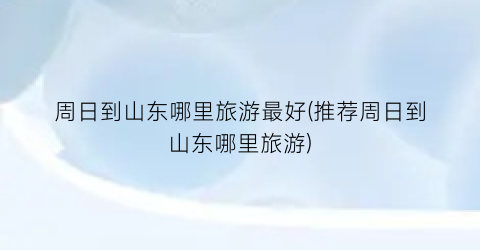 周日到山东哪里旅游最好(推荐周日到山东哪里旅游)