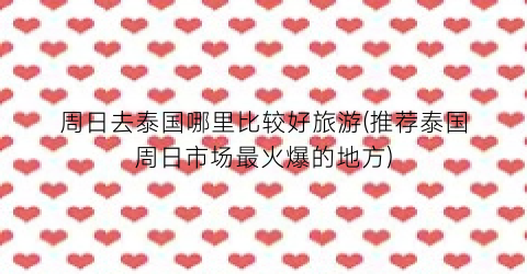 周日去泰国哪里比较好旅游(推荐泰国周日市场最火爆的地方)