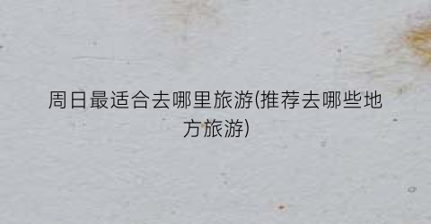 周日最适合去哪里旅游(推荐去哪些地方旅游)