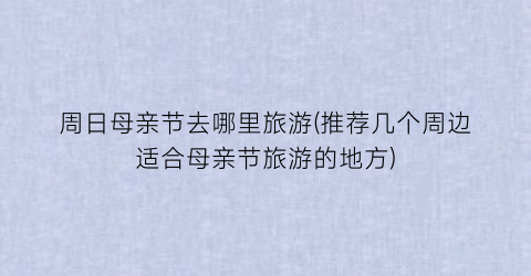 周日母亲节去哪里旅游(推荐几个周边适合母亲节旅游的地方)