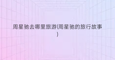 周星驰去哪里旅游(周星驰的旅行故事)