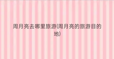 周月亮去哪里旅游(周月亮的旅游目的地)