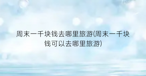 周末一千块钱去哪里旅游(周末一千块钱可以去哪里旅游)