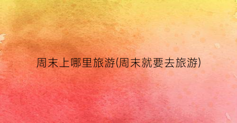 周末上哪里旅游(周末就要去旅游)