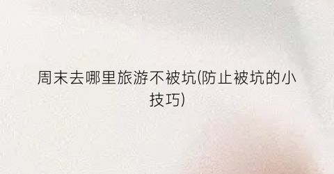 周末去哪里旅游不被坑(防止被坑的小技巧)