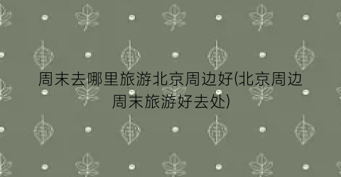 周末去哪里旅游北京周边好(北京周边周末旅游好去处)