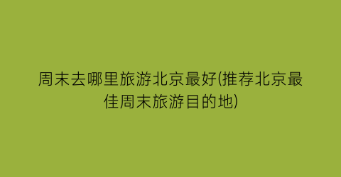 周末去哪里旅游北京最好(推荐北京最佳周末旅游目的地)