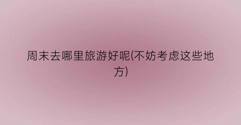 周末去哪里旅游好呢(不妨考虑这些地方)