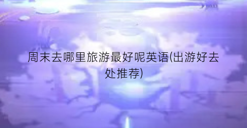 周末去哪里旅游最好呢英语(出游好去处推荐)