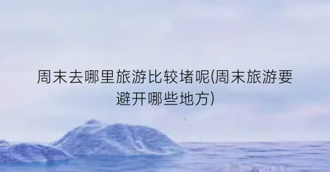 周末去哪里旅游比较堵呢(周末旅游要避开哪些地方)