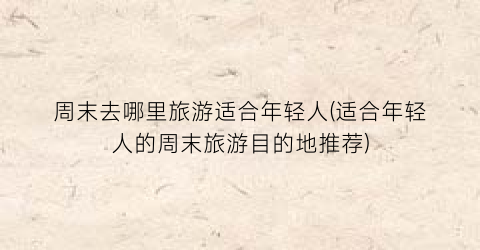 周末去哪里旅游适合年轻人(适合年轻人的周末旅游目的地推荐)