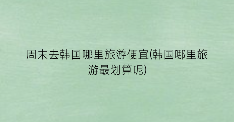 周末去韩国哪里旅游便宜(韩国哪里旅游最划算呢)